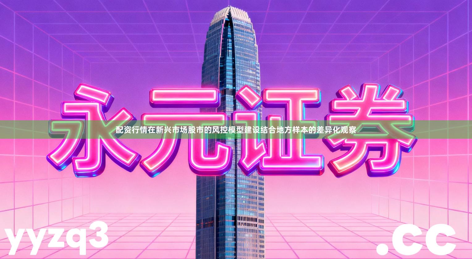 配资行情在新兴市场股市的风控模型建设结合地方样本的差异化观察