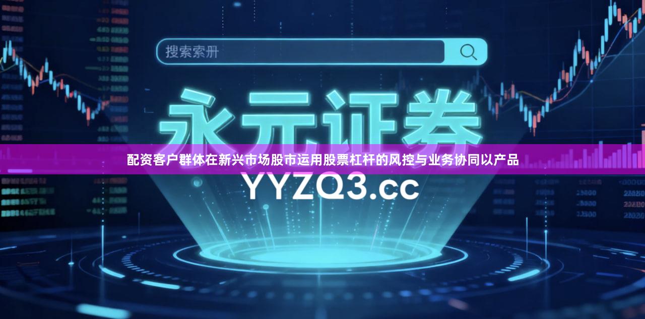 配资客户群体在新兴市场股市运用股票杠杆的风控与业务协同以产品